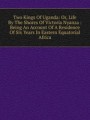 Two Kings Of Uganda: Or, Life By The Shores Of Victoria Nyanza : Being An Account Of A Residence Of Six Years In Eastern Equatorial Africa