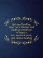 Spiritual healing; report of a Clerical and medical committee of inquiry into spiritual, faith, and mental healing
